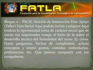 Bloque 0 - PACIE. Sección de interacción Foro Apoyo
(Taller) Foro Social Aquí podrás incluir cualquier Aquí
tendrás la oportunidad tema de carácter social que de
enviar tus inquietudes rompa el hielo de la sobre el
desarrollo técnico del formalidad del curso. Ej. curso.
Hacer preguntas, Fechas de cumpleaños, aclarar
conceptos y emitir gustos, comidas, comentarios.
preferencias, etc. Que quieras compartir con tus
compañeros.
 