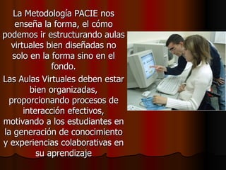 La Metodología PACIE nos enseña la forma, el cómo podemos ir estructurando aulas virtuales bien diseñadas no solo en la forma sino en el fondo. Las Aulas Virtuales deben estar bien organizadas, proporcionando procesos de interacción efectivos, motivando a los estudiantes en la generación de conocimiento y experiencias colaborativas en su aprendizaje 