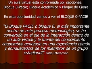 Un aula virtual está conformada por secciones:  Bloque 0-Pacie; Bloque Académico y Bloque de Cierre En esta oportunidad vamos a ver el BLOQUE 0-PACIE “ El Bloque PACIE o bloque 0, el más importante dentro de este proceso metodológico, se ha convertido en el eje de la interacción dentro de un aula virtual y la fuente del conocimiento cooperativo generado en una experiencia común y enriquecedora de los miembros de un grupo estudiantil”.   Fatla-Interacción 