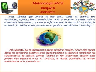 Metodología PACIE         Bloque 0MPI062011     Todos sabemos que vivimos en una época donde los cambios son vertiginosos, rápidos y hasta impredecibles. Todos los aspectos de nuestra vida se encuentran involucrados por estas transformaciones: la vida social y familiar, la economía, la política, el arte y la cultura incluyendo en esta última a la tecnología.      Por supuesto, que la Educación no puede quedar al margen. Y es en este campo donde los educadores debemos tener especial cuidado: si todo está cambiando, las características de nuestros jóvenes también se han modificado, estamos ante jóvenes muy diferentes a los ya conocidos, el mundo globalizado ha influido notoriamente en su forma de ser.         .  