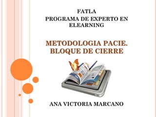 FATLA
PROGRAMA DE EXPERTO EN
      ELEARNING


METODOLOGIA PACIE.
 BLOQUE DE CIERRE




 ANA VICTORIA MARCANO
 