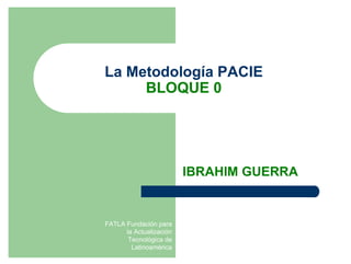 La Metodología PACIE
     BLOQUE 0




                         IBRAHIM GUERRA


FATLA Fundación para
      la Actualización
       Tecnológica de
        Latinoamérica
 