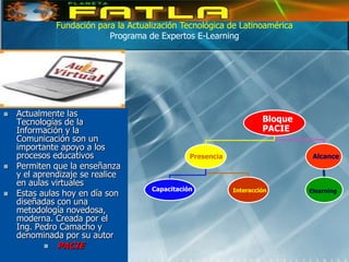 Fundación para la Actualización Tecnológica de Latinoamérica
                            Programa de Expertos E-Learning




   Actualmente las
    Tecnologías de la                                                  Bloque
    Información y la                                                   PACIE
    Comunicación son un
    importante apoyo a los
    procesos educativos                           Presencia                      Alcance
   Permiten que la enseñanza
    y el aprendizaje se realice
    en aulas virtuales
                                       Capacitación           Interacción       Elearning
   Estas aulas hoy en día son
    diseñadas con una
    metodología novedosa,
    moderna. Creada por el
    Ing. Pedro Camacho y
    denominada por su autor
              PACIE
 