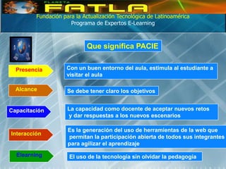 Fundación para la Actualización Tecnológica de Latinoamérica
                      Programa de Expertos E-Learning



                            Que significa PACIE


  Presencia         Con un buen entorno del aula, estimula al estudiante a
                    visitar el aula

  Alcance            Se debe tener claro los objetivos


Capacitación         La capacidad como docente de aceptar nuevos retos
                     y dar respuestas a los nuevos escenarios

                     Es la generación del uso de herramientas de la web que
Interacción
                     permitan la participación abierta de todos sus integrantes
                     para agilizar el aprendizaje

  Elearning          El uso de la tecnología sin olvidar la pedagogía
 