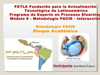 FATLA Fundación para la Actualización Tecnológica de Latinoamérica Programa de Experto en Procesos Elearning Módulo 6 - Metodología PACIE - Interacción Metodología PACIE Bloque Académico 