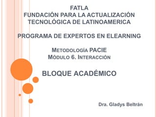 FATLAFUNDACIÓN PARA LA ACTUALIZACIÓN TECNOLÓGICA DE LATINOAMERICAPROGRAMA DE EXPERTOS EN ELEARNINGMetodología PACIEMódulo 6. Interacciónbloqueacadémico Dra. Gladys Beltrán 