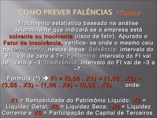 Tratamento estatístico baseado na análiseTratamento estatístico baseado na análise
determinante que indicará se a empresa estádeterminante que indicará se a empresa está
solvente ou insolventesolvente ou insolvente (risco de falir). Apurado o(risco de falir). Apurado o
Fator de Insolvência,Fator de Insolvência, verifica- se onde o mesmo caiuverifica- se onde o mesmo caiu
nono termômetrotermômetro, nestas áreas:, nestas áreas: Solvência:Solvência: intervalo dointervalo do
FI vai de zero a 7+;FI vai de zero a 7+; Penumbra:Penumbra: intervalo do FI vaiintervalo do FI vai
de zero a –3;de zero a –3; Insolvência:Insolvência: intervalo do FI vai de –3 aintervalo do FI vai de –3 a
–7.–7.
Fórmula (*)Fórmula (*)  FI = (0,05 . X1) + (1,65 . X2) +FI = (0,05 . X1) + (1,65 . X2) +
(3,55 . X3) – (1,06 . X4) – (0,33 . X5)(3,55 . X3) – (1,06 . X4) – (0,33 . X5) onde:onde:
X1X1 = Rentabilidade do Patrimônio Líquido;= Rentabilidade do Patrimônio Líquido; X2X2 ==
Liquidez Geral;Liquidez Geral; X3X3 = Liquidez Seca;= Liquidez Seca; X4X4 = Liquidez= Liquidez
Corrente eCorrente e X5X5 = Participação de Capital de Terceiros= Participação de Capital de Terceiros
 