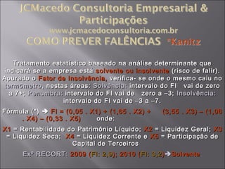 Tratamento estatístico baseado na análise determinante queTratamento estatístico baseado na análise determinante que
indicará se a empresa estáindicará se a empresa está solvente ou insolventesolvente ou insolvente (risco de falir).(risco de falir).
Apurado oApurado o Fator de Insolvência,Fator de Insolvência, verifica- se onde o mesmo caiu noverifica- se onde o mesmo caiu no
termômetrotermômetro, nestas áreas:, nestas áreas: Solvência:Solvência: intervalo do FI vai de zerointervalo do FI vai de zero
a 7+;a 7+; Penumbra:Penumbra: intervalo do FI vai de zero a –3;intervalo do FI vai de zero a –3; Insolvência:Insolvência:
intervalo do FI vai de –3 a –7.intervalo do FI vai de –3 a –7.
Fórmula (*)Fórmula (*)  FI = (0,05 . X1) + (1,65 . X2) + (3,55 . X3) – (1,06FI = (0,05 . X1) + (1,65 . X2) + (3,55 . X3) – (1,06
. X4) – (0,33 . X5). X4) – (0,33 . X5) onde:onde:
X1X1 = Rentabilidade do Patrimônio Líquido;= Rentabilidade do Patrimônio Líquido; X2X2 = Liquidez Geral;= Liquidez Geral; X3X3
= Liquidez Seca;= Liquidez Seca; X4X4 = Liquidez Corrente e= Liquidez Corrente e X5X5 = Participação de= Participação de
Capital de TerceirosCapital de Terceiros
Exº RECORT:Exº RECORT: 2009 (2009 (FI: 2,9FI: 2,9); 2010 (); 2010 (FI: 3,2FI: 3,2))SolventeSolvente
 
