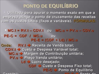  Utilizado para apurar o momento exato em que aUtilizado para apurar o momento exato em que a
empresa atinge o ponto de cruzamento das receitasempresa atinge o ponto de cruzamento das receitas
com os custos totais (fixos e variáveis).com os custos totais (fixos e variáveis). FÓRMULAS:FÓRMULAS:
 MC.t = RV.t – CDV.tMC.t = RV.t – CDV.t ouou MC.u = PV.u – CDV.uMC.u = PV.u – CDV.u
 PE-C = CDF / MC.uPE-C = CDF / MC.u ouou
PE-E = (CDF + Ld) / MC.uPE-E = (CDF + Ld) / MC.u
Onde:Onde: RV.tRV.t  Receita de Venda total;Receita de Venda total;
CDV.tCDV.t  Custo e Despesa Variável total;Custo e Despesa Variável total;
MC.uMC.u  Margem de Contribuição unitária;Margem de Contribuição unitária;
PV.uPV.u  Preço Venda unitário;Preço Venda unitário;
LdLd  Lucro desejado;Lucro desejado;
CDFCDF  Custo e Despesa Fixo total;Custo e Despesa Fixo total;
PE-CPE-C  Ponto de EquilíbrioPonto de Equilíbrio
 