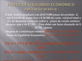 A Ind. Zastrás produziu em abril 9.000 peças do produto Z,
com $ 14.695 de custo fixo e $ 34.200 de custo variável total e
4% de despesas variáveis sobre o preço de venda unitário
da peça, que é de $ 7,50. Para obter um lucro desejado de $
24.745, apurar:
Margem de Contribuição unitária: MC.u= PV.u – (CV.u+DV.u)
Ponto de Equilíbrio Econômico: PE-E = ( CF + Ld ) / MC.u
CV.u = CV.t $ 34.200 / produção 9.000 pç= $
3,80
DV.u = Desp. Variável 4% x PV.u $ 7,50 = $
0,30
 