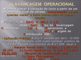  Permite prever a variação do lucro a partir de umPermite prever a variação do lucro a partir de um
determinado nível de vendas.determinado nível de vendas. Interpretação:Interpretação: revelarevela
quantas vezes* o lucro cresce mais do que asquantas vezes* o lucro cresce mais do que as
vendas.vendas.
 FÓRMULAFÓRMULA  GAO = MC.t / LOGAO = MC.t / LO
onde:onde: GAOGAO == GGrau derau de AAlavancagemlavancagem
OOperacional,peracional, LOLO == LLucroucro OOperacional, eperacional, e
MC.tMC.t == MMargem deargem de
CContribuiçãoontribuição ttotal.otal.
 Aplicação Prática:Aplicação Prática: A Cia.Y vendeu em abril, 10.000A Cia.Y vendeu em abril, 10.000
lanches a $ 9,00 cada, com custo variável unitário delanches a $ 9,00 cada, com custo variável unitário de
$ 5,00 e custo fixo mensal de $ 21.000. Qual o$ 5,00 e custo fixo mensal de $ 21.000. Qual o
GAO ?GAO ? Receita Venda total: 10.000 x $ 9,00 = R$Receita Venda total: 10.000 x $ 9,00 = R$
90.000 (-) Custo Variável tot: 10.000 x $ 5,00 =90.000 (-) Custo Variável tot: 10.000 x $ 5,00 =
R$ 50.000R$ 50.000 (=)(=) Margem de Contribuição total . . . .Margem de Contribuição total . . . .
R$ 40.000R$ 40.000 (-) Custo Fixo mensal . . . . . . . . .(-) Custo Fixo mensal . . . . . . . . .
 