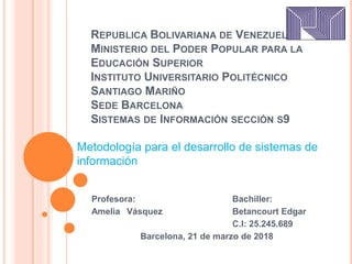 REPUBLICA BOLIVARIANA DE VENEZUELA
MINISTERIO DEL PODER POPULAR PARA LA
EDUCACIÓN SUPERIOR
INSTITUTO UNIVERSITARIO POLITÉCNICO
SANTIAGO MARIÑO
SEDE BARCELONA
SISTEMAS DE INFORMACIÓN SECCIÓN S9
Profesora: Bachiller:
Amelia Vásquez Betancourt Edgar
C.I: 25.245.689
Barcelona, 21 de marzo de 2018
Metodología para el desarrollo de sistemas de
información
 