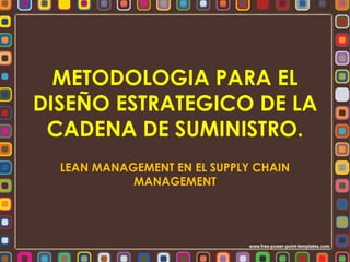 METODOLOGIA PARA EL 
DISEÑO ESTRATEGICO DE LA 
CADENA DE SUMINISTRO. 
LEAN MANAGEMENT EN EL SUPPLY CHAIN 
MANAGEMENT 
 