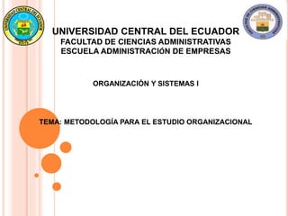 UNIVERSIDAD CENTRAL DEL ECUADOR
FACULTAD DE CIENCIAS ADMINISTRATIVAS
ESCUELA ADMINISTRACIÓN DE EMPRESAS
ORGANIZACIÓN Y SISTEMAS I
TEMA: METODOLOGÍA PARA EL ESTUDIO ORGANIZACIONAL
 