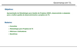 Governança em T.I. 
Objetivo: 
Apresentação da Metodologia para Gestão de Projetos (MGP), desenvolvida e adaptada 
para a melhor gestão de desenvolvimento e projetos em TI. 
Roteiro: 
 Conceitos 
 Metodologia para Projetos de TI 
 Métricas e Indicadores 
 Benefícios 
 