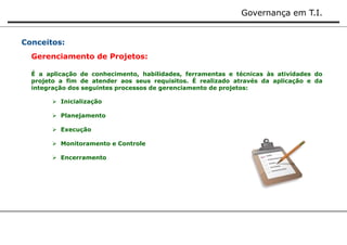 Governança em T.I. 
Conceitos: 
Gerenciamento de Projetos: 
É a aplicação de conhecimento, habilidades, ferramentas e técnicas às atividades do 
projeto a fim de atender aos seus requisitos. É realizado através da aplicação e da 
integração dos seguintes processos de gerenciamento de projetos: 
 Inicialização 
 Planejamento 
 Execução 
 Monitoramento e Controle 
 Encerramento 
 