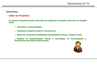 Governança em T.I. 
Conceitos: 
Líder de Projetos: 
É a pessoa responsável pela realização dos objetivos do projeto, gerenciar um projeto 
inclui: 
 Identificar as Necessidades 
 Estabelecer Objetivos Claros e Alcançáveis 
 Balancear Demandas Conflitantes de Qualidade, Escopo, Tempo e Custo 
 Adaptar as Especificações, Planos e Abordagem às Preocupações e 
Expectativas das Partes Interessadas 
 