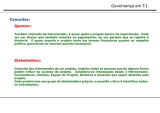 Governança em T.I. 
Conceitos: 
Sponsor: 
Também chamado de Patrocinador, é quem apóia o projeto dentro da organização. Pode 
ser um diretor que também autoriza os pagamentos, ou um gerente que se reporta à 
diretoria. É quem suporta o projeto tanto em termos financeiros quanto no respaldo 
político, garantindo os recursos quando necessário. 
Stakeholders: 
Conjunto dos interessados de um projeto, engloba todas as pessoas que de alguma forma 
podem influir no sucesso do projeto. Considera-se interessado desde o Patrocinador, 
Fornecedores, Clientes, Equipe de Projeto, Diretoria e Usuários que sejam afetados pelo 
projeto. 
Cada projeto tem seu grupo de Stakeholders próprio, a questão crítica é identificar todos 
os interessados. 
 