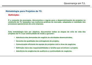 Governança em T.I. 
Metodologia para Projetos de TI: 
Definição: 
É o conjunto de processos, documentos e regras para o desenvolvimento de projetos no 
ambiente de TI, baseados nas melhores práticas de mercado, adaptados à realidade dos 
processos operacionais de uma empresa. 
Esta metodologia tem por objetivo, documentar todas as etapas do ciclo de vida dos 
projetos de Ti e sua continuidade de modo a garantir: 
 Aderência das demandas de negócio às atividades desenvolvidas; 
 Garantia da qualidade dos entregáveis do projeto; 
 Comunicação eficiente da equipe de projetos com a área de negócios; 
 Definição clara das responsabilidades e tarefas que envolvam o projeto; 
 Aderência às exigências de auditoria e continuidade de negócios. 
 