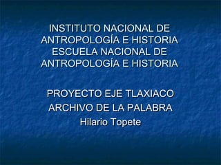 INSTITUTO NACIONAL DE
ANTROPOLOGÍA E HISTORIA
ESCUELA NACIONAL DE
ANTROPOLOGÍA E HISTORIA
PROYECTO EJE TLAXIACO
ARCHIVO DE LA PALABRA
Hilario Topete

 