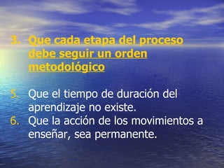 Que cada etapa del proceso debe seguir un orden metodológico Que el tiempo de duración del aprendizaje no existe. Que la acción de los movimientos a enseñar, sea permanente.  