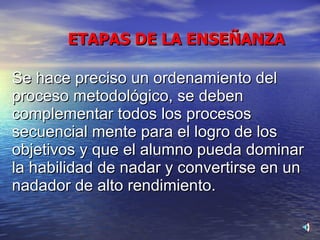 Se hace preciso un ordenamiento del proceso metodológico, se deben complementar todos los procesos secuencial mente para el logro de los objetivos y que el alumno pueda dominar la habilidad de nadar y convertirse en un nadador de alto rendimiento. ETAPAS DE LA ENSEÑANZA 