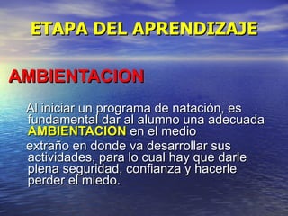 ETAPA DEL APRENDIZAJE AMBIENTACION   Al iniciar un programa de natación, es fundamental dar al alumno una adecuada  AMBIENTACION  en el medio  extraño en donde va desarrollar sus actividades, para lo cual hay que darle plena seguridad, confianza y hacerle perder el miedo. 