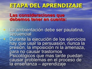 ETAPA DEL APRENDIZAJE Las consideraciones que debemos tener en cuenta: La ambientación debe ser paulatina, secuencial Durante la ejecución de los ejercicios hay que usar la persuasión, nunca la presión, la imposición ni la amenaza, para no causar trastornos Psicológicos que mas tarde puedan causar problemas en el proceso de la enseñanza – aprendizaje 