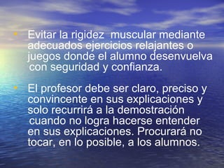 Evitar la rigidez  muscular mediante adecuados ejercicios relajantes o  juegos donde el alumno desenvuelva  con seguridad y confianza. El profesor debe ser claro, preciso y convincente en sus explicaciones y solo recurrirá a la demostración  cuando no logra hacerse entender en sus explicaciones. Procurará no tocar, en lo posible, a los alumnos. 