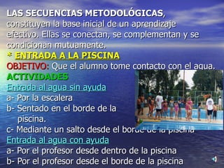 LAS SECUENCIAS METODOLÓGICAS ,  constituyen la base inicial de un aprendizaje  efectivo. Ellas se conectan, se complementan y se condicionan mutuamente. *  ENTRADA A LA PISCINA OBJETIVO:  Que el alumno tome contacto con el agua. ACTIVIDADES  Entrada al agua sin ayuda a- Por la escalera b- Sentado en el borde de la  piscina. c- Mediante un salto desde el borde de la piscina Entrada al agua con ayuda a- Por el profesor desde dentro de la piscina b- Por el profesor desde el borde de la piscina 