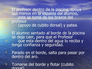 El profesor dentro de la piscina, apoya sus manos en la espalda del alumno,  este se toma de los brazos del profesor  (apoyo de cubito dorsal) y patea. El alumno sentado al borde de la piscina se deja caer, para que el Profesor  que esta dentro del agua lo reciba y  tenga confianza y seguridad. Parado en el borde, salta para pasar por dentro del aro. Tomarse del borde y flotar (cubito dorsal). 