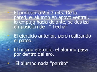 El profesor a 2 ó 3 mts. De la pared, el alumno en apoyo ventral, lo empuja hacia delante, se desliza en posición de  “ flecha” El ejercicio anterior, pero realizando el pateo. El mismo ejercicio, el alumno pasa por dentro del aro. El alumno nada “perrito” 
