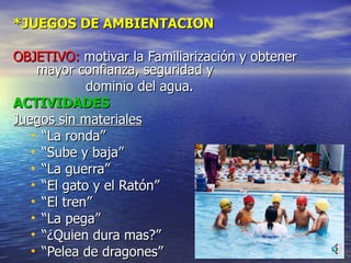 *JUEGOS DE AMBIENTACION OBJETIVO:  motivar la Familiarización y obtener mayor confianza, seguridad y  dominio del agua. ACTIVIDADES Juegos sin materiales “ La ronda” “ Sube y baja” “ La guerra” “ El gato y el Ratón” “ El tren” “ La pega” “ ¿Quien dura mas?” “ Pelea de dragones” 