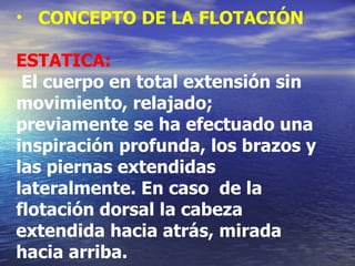 CONCEPTO DE LA FLOTACIÓN ESTATICA: El   cuerpo en total extensión sin movimiento, relajado;    previamente se ha efectuado una inspiración profunda, los brazos y las piernas extendidas lateralmente. En caso  de la flotación dorsal la cabeza extendida hacia atrás, mirada hacia arriba. 