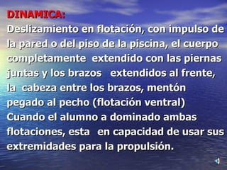 DINAMICA:   Deslizamiento en flotación, con impulso de la pared o del piso de la piscina, el cuerpo completamente  extendido con las piernas juntas y los brazos  extendidos al frente, la  cabeza entre los brazos, mentón  pegado al pecho (flotación ventral) Cuando el alumno a dominado ambas flotaciones, esta  en capacidad de usar sus extremidades para la propulsión. 