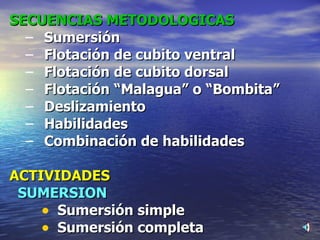 SECUENCIAS METODOLOGICAS Sumersión Flotación de cubito ventral Flotación de cubito dorsal Flotación “Malagua” o “Bombita” Deslizamiento Habilidades Combinación de habilidades ACTIVIDADES SUMERSION Sumersión simple Sumersión completa 