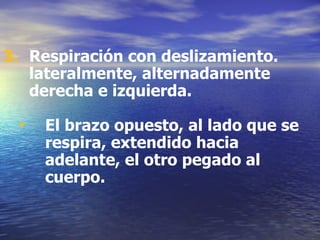 Respiración con deslizamiento. lateralmente, alternadamente derecha e izquierda. El brazo opuesto, al lado que se respira, extendido hacia adelante, el otro pegado al cuerpo. 