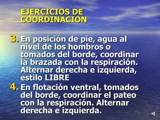 EJERCICIOS DE COORDINACION En posición de pie, agua al nivel de los hombros o tomados del borde, coordinar la brazada con la respiración. Alternar derecha e izquierda, estilo LIBRE En flotación ventral, tomados del borde, coordinar el pateo con la respiración. Alternar derecha e izquierda. 