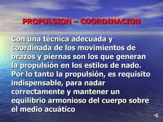 PROPULSION – COORDINACION Con una técnica adecuada y coordinada de los movimientos de brazos y piernas son los que generan la propulsión en los estilos de nado. Por lo tanto la propulsión, es requisito indispensable, para nadar  correctamente y mantener un equilibrio armonioso del cuerpo sobre el medio acuático 