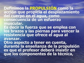 Definimos la  PROPULSIÓN  como la acción que propicia el desplazamiento  del cuerpo en el agua, como consecuencia de un esfuerzo muscular. Es decir la fuerza que se emplea con los brazos y las piernas para vencer la  resistencia que ofrece el agua al avanzar.  Otro aspecto a tener en cuenta, durante la enseñanza de la propulsión es que el profesor deberá insistir en que los componentes de la técnica,  