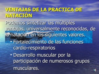 VENTAJAS DE LA PRACTICA DE NATACIÓN Podemos sintetizar las múltiples ventajas, universalmente reconocidas, de la natación en los siguientes valores. Fortalecimiento de las funciones cardio-respiratorios Desarrollo muscular por la participación de numerosos grupos  musculares. 