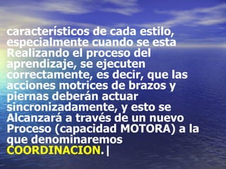 característicos de cada estilo, especialmente cuando se esta Realizando el proceso del aprendizaje, se ejecuten correctamente, es decir, que las acciones motrices de brazos y piernas deberán actuar sincronizadamente, y esto se Alcanzará a través de un nuevo Proceso (capacidad MOTORA) a la que denominaremos COORDINACION .| 