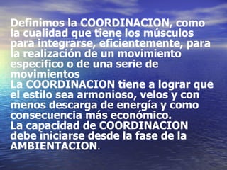 Definimos la COORDINACION, como la cualidad que tiene los músculos para integrarse, eficientemente, para la realización de un movimiento especifico o de una serie de movimientos La COORDINACION tiene a lograr que el estilo sea armonioso, velos y con  menos descarga de energía y como consecuencia más económico.  La capacidad de COORDINACION debe iniciarse desde la fase de la  AMBIENTACION . 