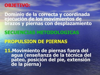 OBJETIVO:   Dominio de la correcta y coordinada ejecución de los movimientos de brazos y piernas con desplazamiento SECUENCIAS METODOLOGICAS PROPULSION DE PIERNAS Movimiento de piernas fuera del agua (enseñanza de la técnica del pateo, posición del pie, extensión de la pierna) 