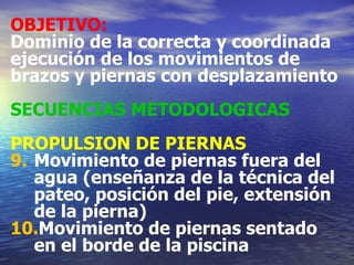 OBJETIVO:   Dominio de la correcta y coordinada ejecución de los movimientos de brazos y piernas con desplazamiento SECUENCIAS METODOLOGICAS PROPULSION DE PIERNAS Movimiento de piernas fuera del agua (enseñanza de la técnica del pateo, posición del pie, extensión de la pierna) Movimiento de piernas sentado en el borde de la piscina 