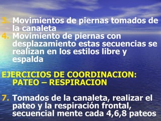 Movimientos de piernas tomados de la canaleta Movimiento de piernas con desplazamiento estas secuencias se realizan en los estilos libre y espalda EJERCICIOS DE COORDINACION: PATEO – RESPIRACION Tomados de la canaleta, realizar el pateo y la respiración frontal, secuencial mente cada 4,6,8 pateos 