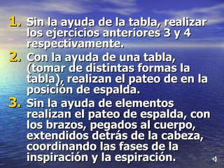 Sin la ayuda de la tabla, realizar los ejercicios anteriores 3 y 4 respectivamente. Con la ayuda de una tabla, (tomar de distintas formas la tabla), realizan el pateo de en la posición de espalda. Sin la ayuda de elementos realizan el pateo de espalda, con los brazos, pegados al cuerpo, extendidos detrás de la cabeza, coordinando las fases de la inspiración y la espiración. 