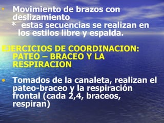 Movimiento de brazos con deslizamiento *  estas secuencias se realizan en  los estilos libre y espalda. EJERCICIOS DE COORDINACION: PATEO – BRACEO Y LA RESPIRACION Tomados de la canaleta, realizan el pateo-braceo y la respiración frontal (cada 2,4, braceos, respiran) 
