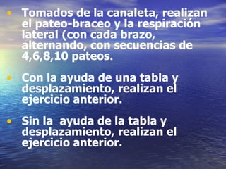 Tomados de la canaleta, realizan el pateo-braceo y la respiración lateral (con cada brazo, alternando, con secuencias de  4,6,8,10 pateos. Con la ayuda de una tabla y desplazamiento, realizan el ejercicio anterior. Sin la  ayuda de la tabla y desplazamiento, realizan el ejercicio anterior. 
