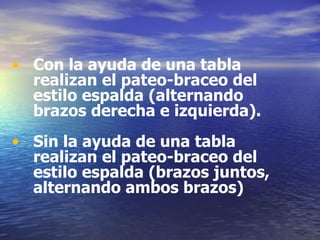 Con la ayuda de una tabla realizan el pateo-braceo del estilo espalda (alternando brazos derecha e izquierda). Sin la ayuda de una tabla realizan el pateo-braceo del estilo espalda (brazos juntos, alternando ambos brazos) 